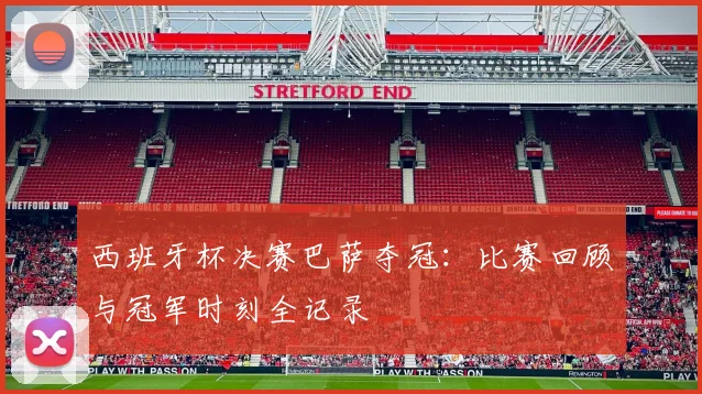 西班牙杯决赛巴萨夺冠：比赛回顾与冠军时刻全记录
