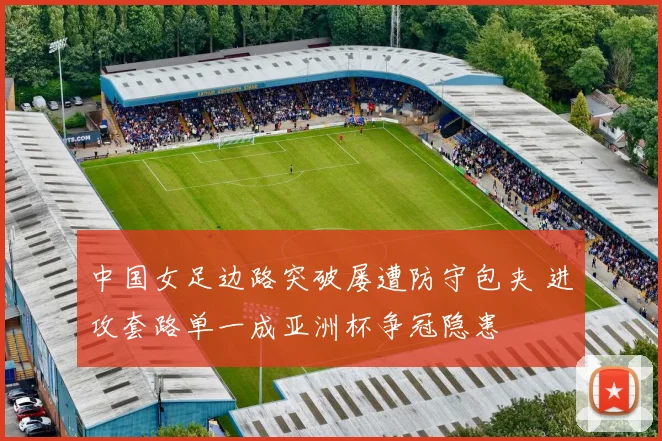 中国女足边路突破屡遭防守包夹 进攻套路单一成亚洲杯争冠隐患