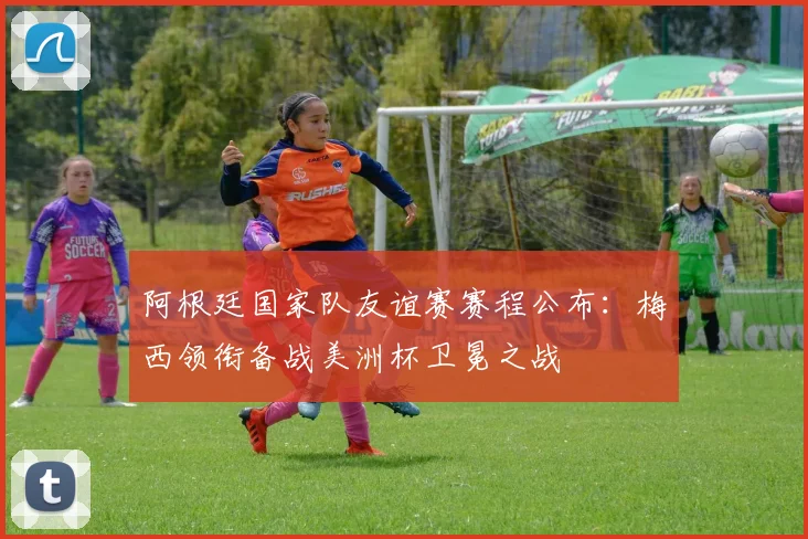 阿根廷国家队友谊赛赛程公布:梅西领衔备战美洲杯卫冕之战