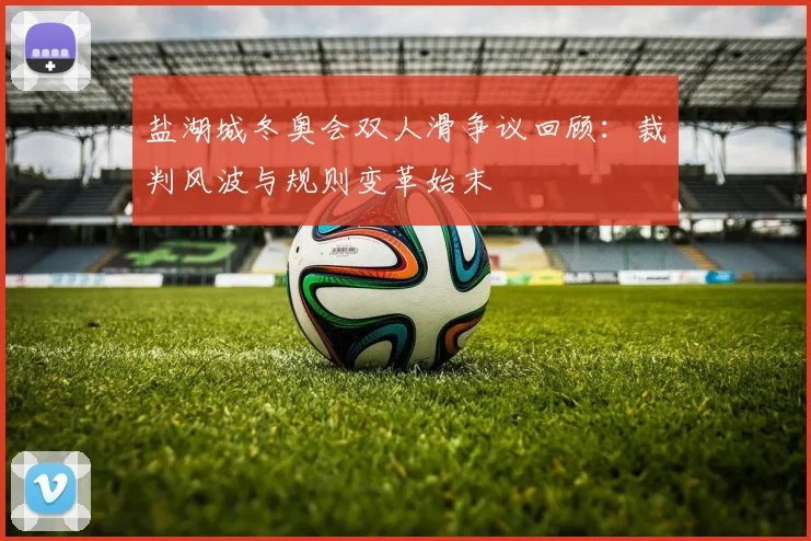 盐湖城冬奥会双人滑争议回顾:裁判风波与规则变革始末