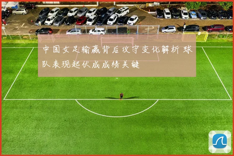 中国女足输赢背后攻守变化解析 球队表现起伏成成绩关键