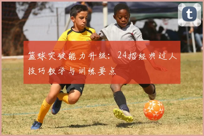 篮球突破能力升级:24招经典过人技巧教学与训练要点