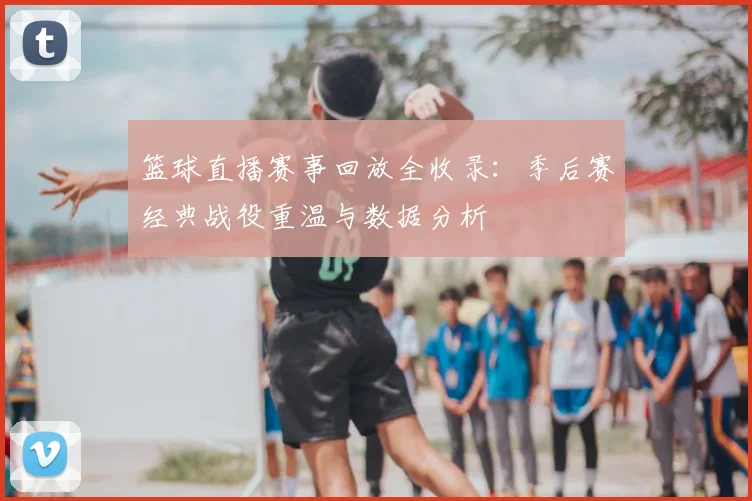 篮球直播赛事回放全收录：季后赛经典战役重温与数据分析